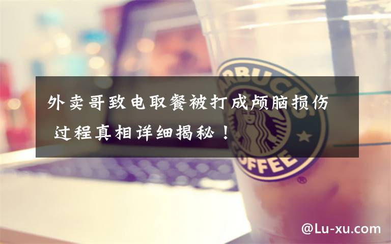 外卖哥致电取餐被打成颅脑损伤 过程真相详细揭秘!