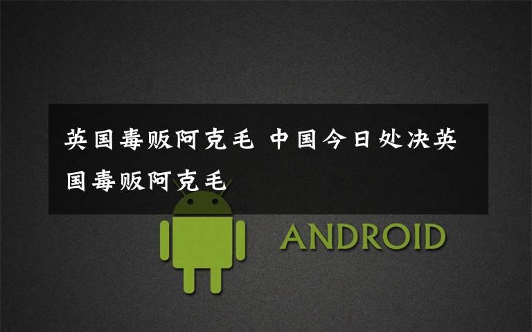 英国毒贩阿克毛 中国今日处决英国毒贩阿克毛