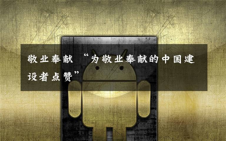 敬业奉献 “为敬业奉献的中国建设者点赞”