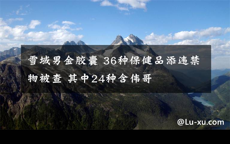雪域男金胶囊 36种保健品添违禁物被查 其中24种含伟哥
