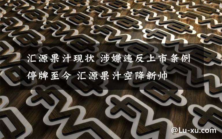 汇源果汁现状 涉嫌违反上市条例停牌至今 汇源果汁空降新帅