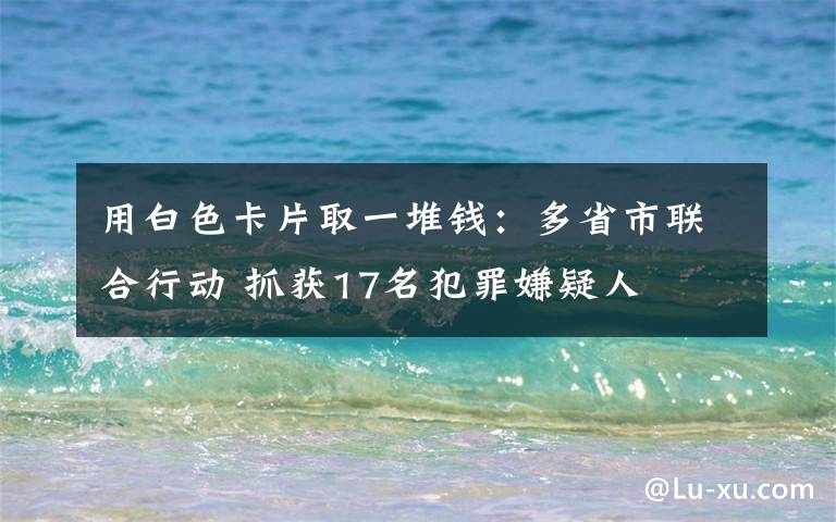用白色卡片取一堆钱:多省市联合行动 抓获17名犯罪嫌疑人