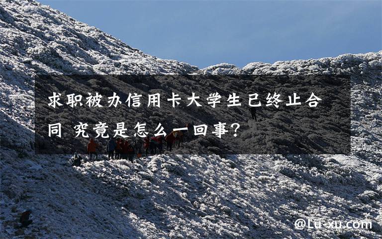 求职被办信用卡大学生已终止合同 究竟是怎么一回事?