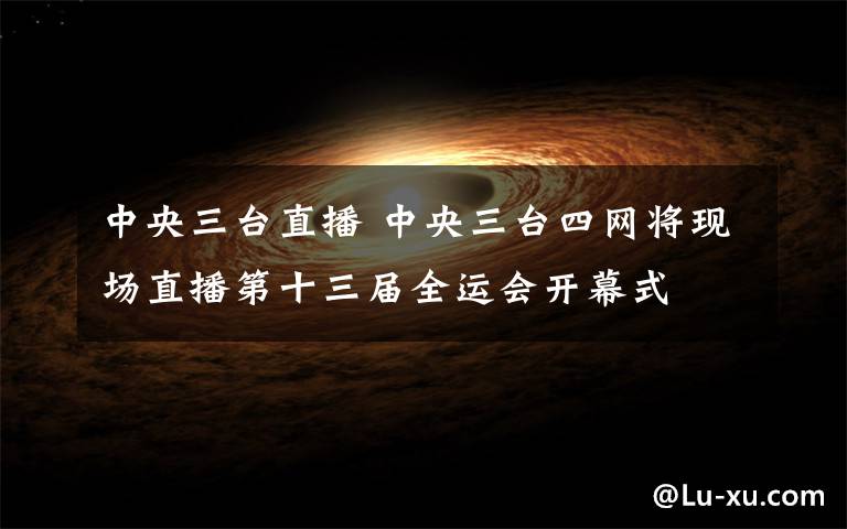 中央三台直播 中央三台四网将现场直播第十三届全运会开幕式