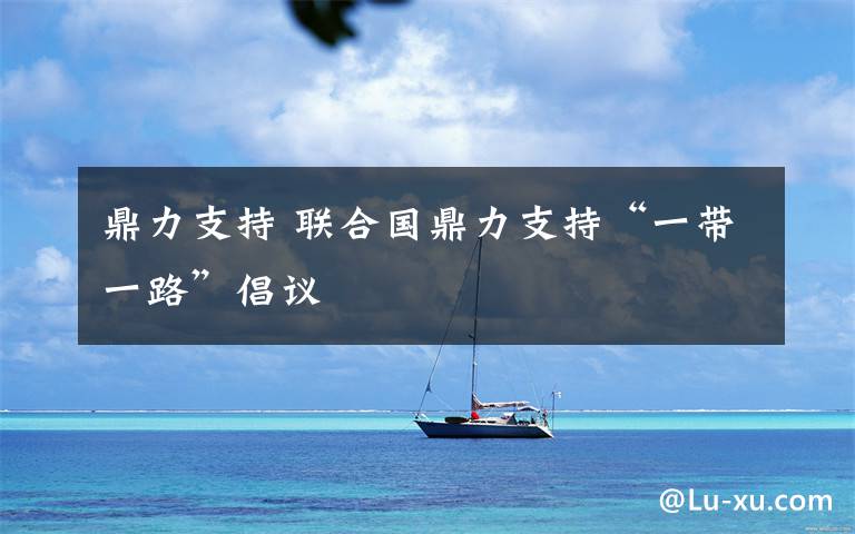 鼎力支持 联合国鼎力支持“一带一路”倡议