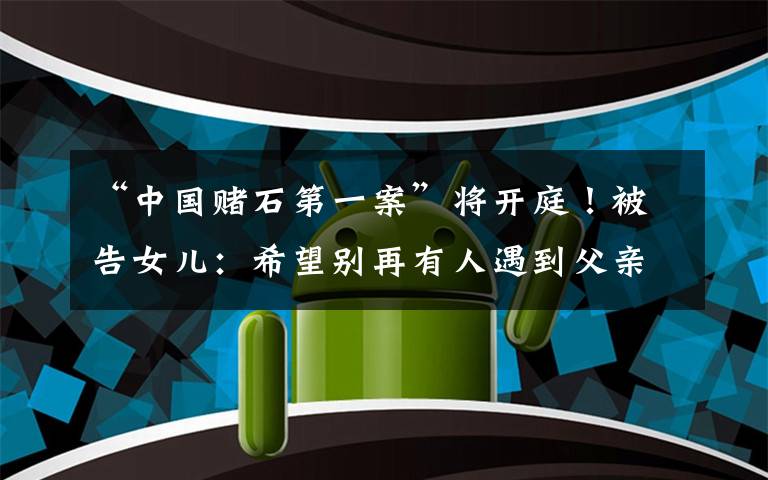 “中国赌石第一案”将开庭!被告女儿:希望别再有人遇到父亲的情况