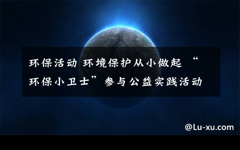 环保活动 环境保护从小做起 “环保小卫士”参与公益实践活动