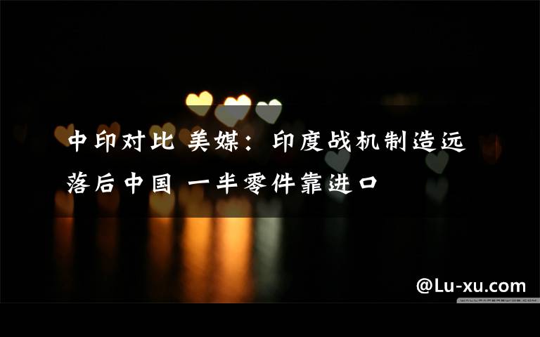 中印对比 美媒:印度战机制造远落后中国 一半零件靠进口