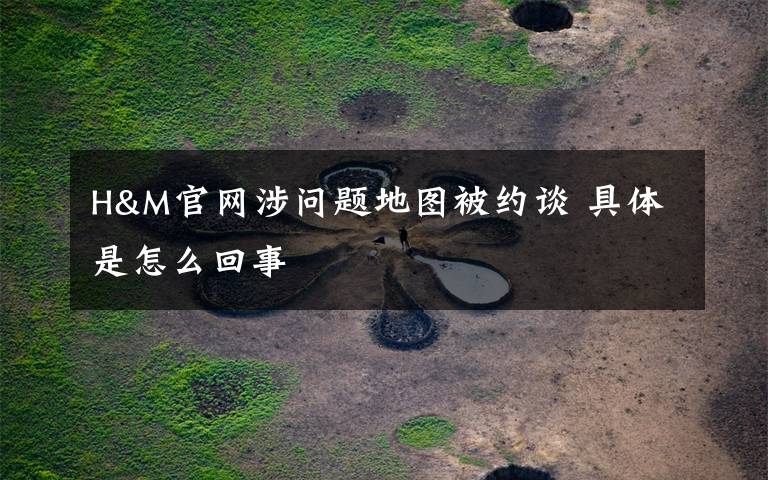 H&M官网涉问题地图被约谈 具体是怎么回事