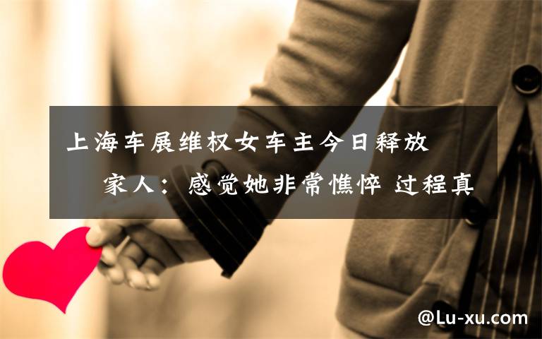 上海车展维权女车主今日释放   家人:感觉她非常憔悴 过程真相详细揭秘!