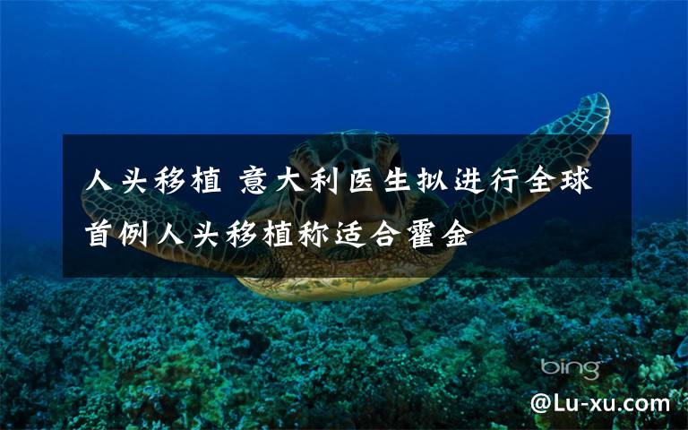 人头移植 意大利医生拟进行全球首例人头移植称适合霍金