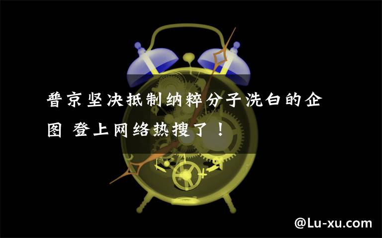 普京坚决抵制纳粹分子洗白的企图 登上网络热搜了！