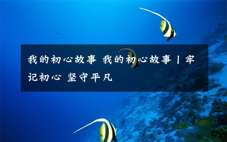 我的初心故事 我的初心故事丨牢记初心 坚守平凡