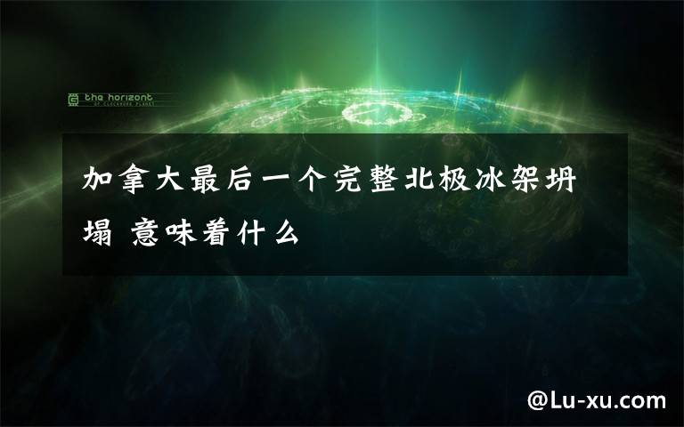 加拿大最后一个完整北极冰架坍塌 意味着什么