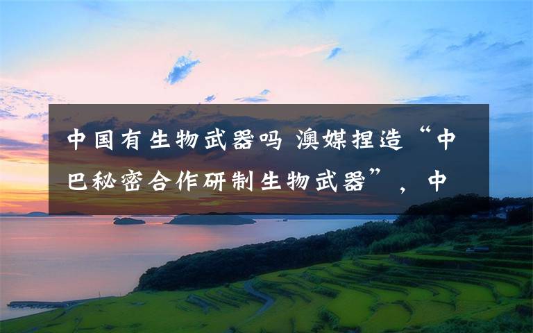 中国有生物武器吗 澳媒捏造“中巴秘密合作研制生物武器”，中巴驳斥：不负责任，具有政治动机的假故事