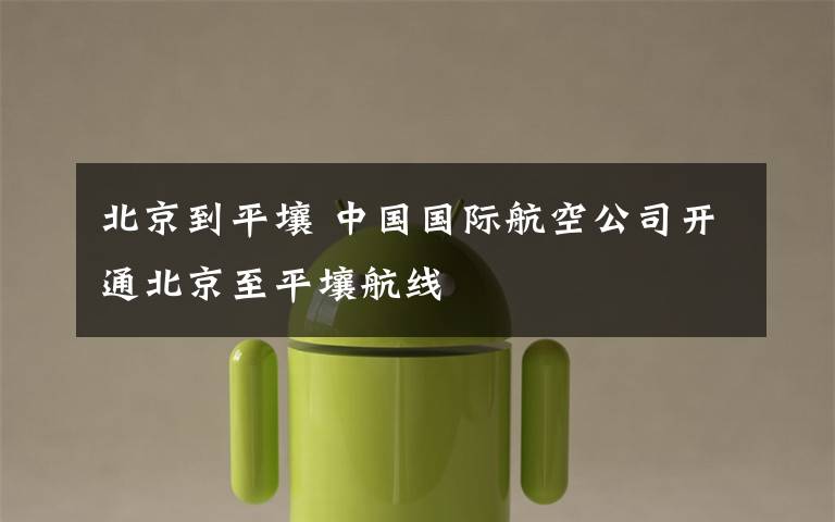北京到平壤 中国国际航空公司开通北京至平壤航线