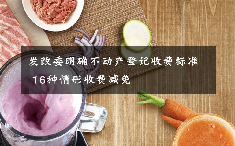 发改委明确不动产登记收费标准 16种情形收费减免