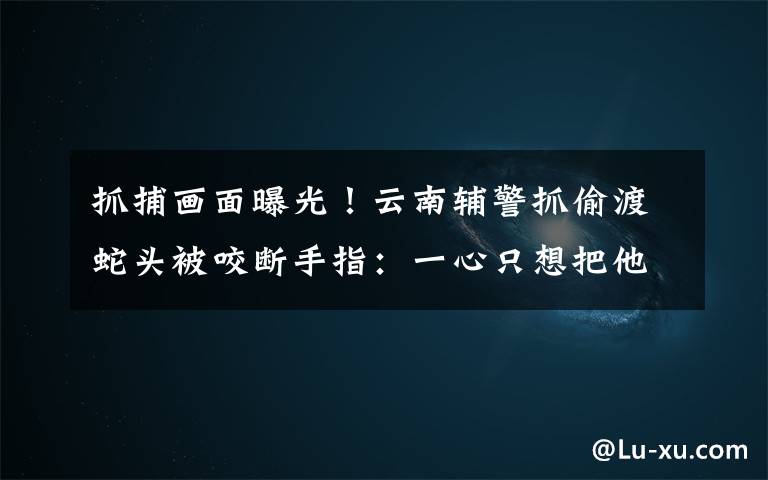 抓捕画面曝光!云南辅警抓偷渡蛇头被咬断手指:一心只想把他按住