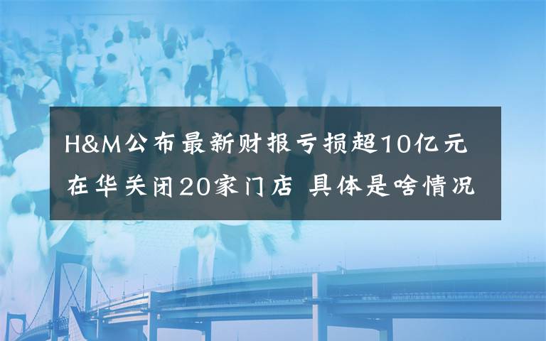 H&M公布最新财报亏损超10亿元 在华关闭20家门店 具体是啥情况?