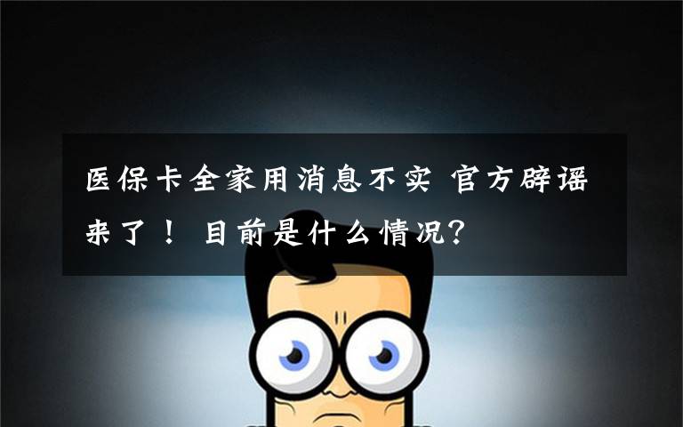 医保卡全家用消息不实 官方辟谣来了! 目前是什么情况?