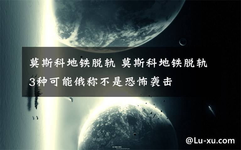 莫斯科地铁脱轨 莫斯科地铁脱轨3种可能俄称不是恐怖袭击