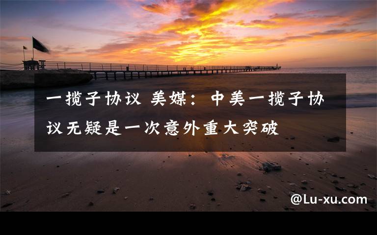 一揽子协议 美媒：中美一揽子协议无疑是一次意外重大突破