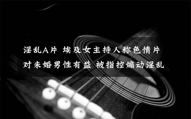 淫乱A片 埃及女主持人称色情片对未婚男性有益 被指控煽动淫乱