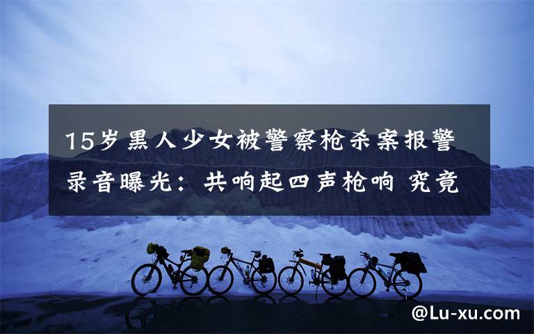 15岁黑人少女被警察枪杀案报警录音曝光:共响起四声枪响 究竟是怎么一回事?