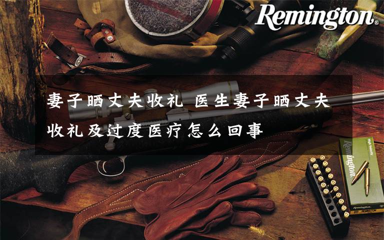 妻子晒丈夫收礼 医生妻子晒丈夫收礼及过度医疗怎么回事