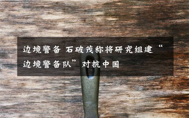 边境警备 石破茂称将研究组建“边境警备队”对抗中国