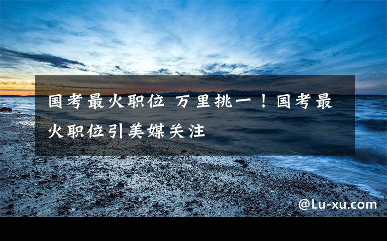 国考最火职位 万里挑一！国考最火职位引美媒关注