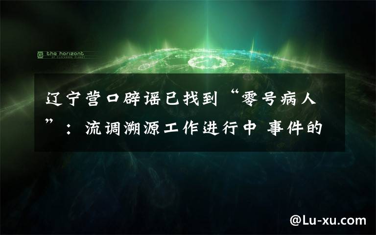 辽宁营口辟谣已找到“零号病人”:流调溯源工作进行中 事件的真相是什么?