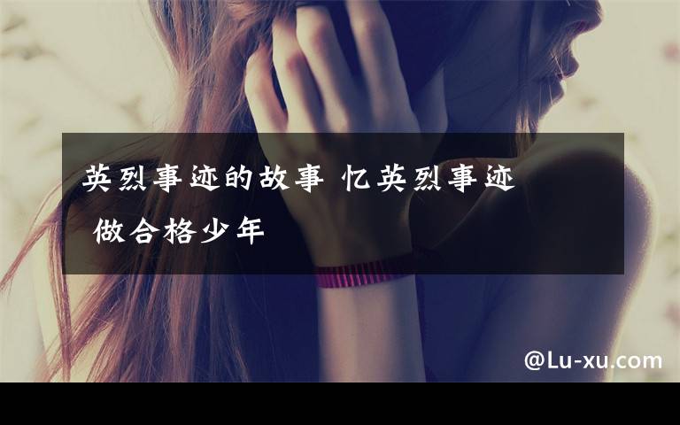 英烈事迹的故事 忆英烈事迹    做合格少年