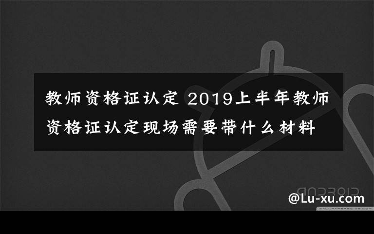 教师资格证认定 2019上半年教师资格证认定现场需要带什么材料 怎么认定教师资格证