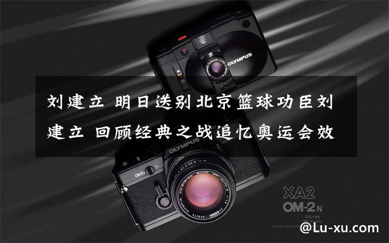 刘建立 明日送别北京篮球功臣刘建立 回顾经典之战追忆奥运会效率王