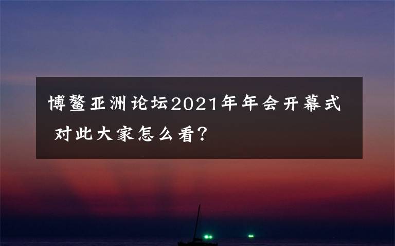 博鳌亚洲论坛2021年年会开幕式 对此大家怎么看?