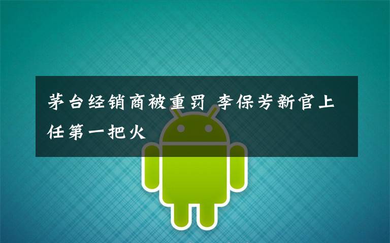茅台经销商被重罚 李保芳新官上任第一把火