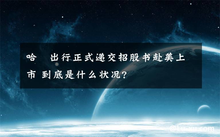 哈啰出行正式递交招股书赴美上市 到底是什么状况?