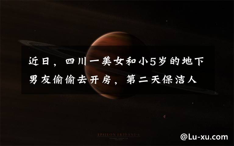 近日,四川一美女和小5岁的地下男友偷偷去开房,第二天保洁人员准备打扫,开门瞬间看到眼前画面
