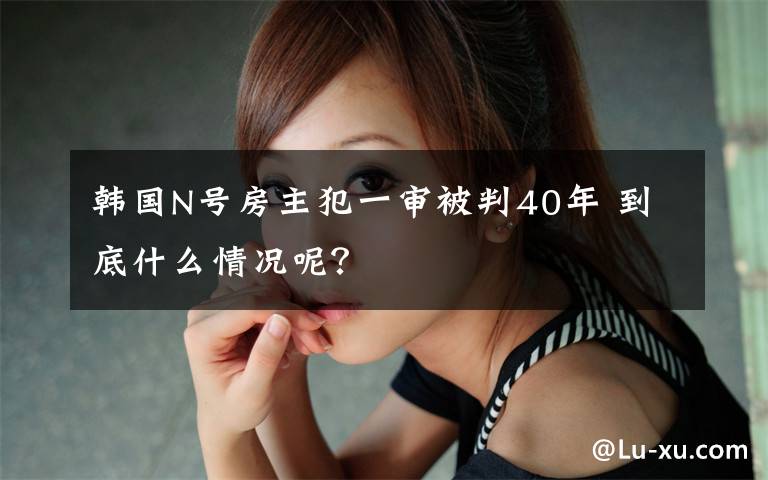 韩国N号房主犯一审被判40年 到底什么情况呢?