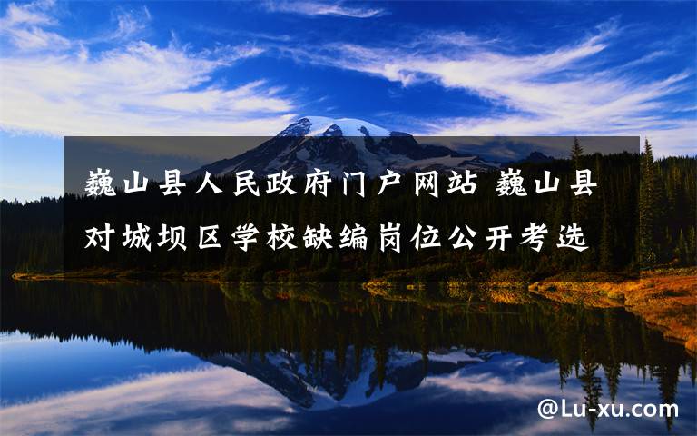 巍山县人民政府门户网站 巍山县对城坝区学校缺编岗位公开考选教师公告