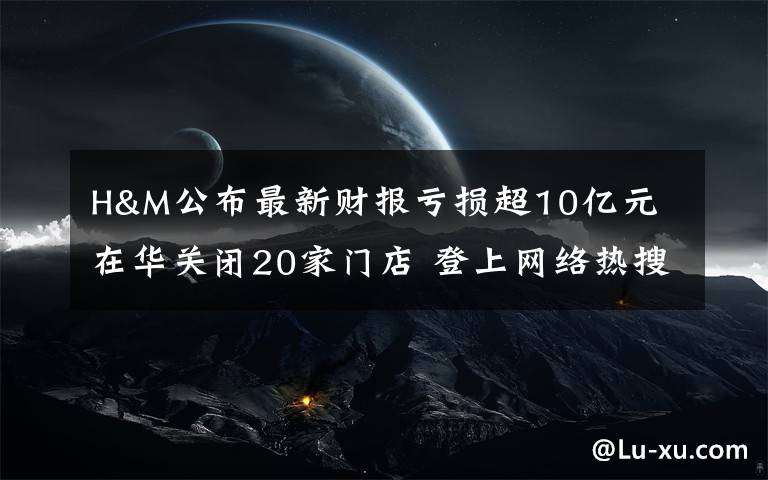 H&M公布最新财报亏损超10亿元 在华关闭20家门店 登上网络热搜了!