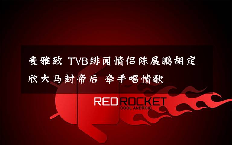 麦雅致 TVB绯闻情侣陈展鹏胡定欣大马封帝后 牵手唱情歌