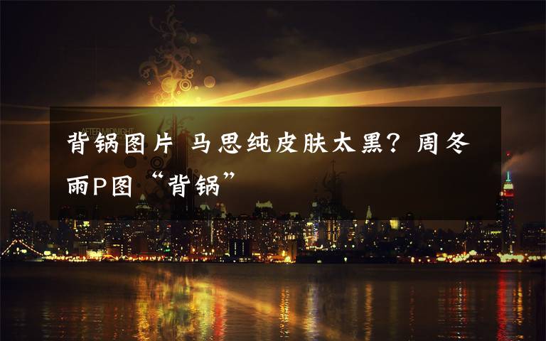 背锅图片 马思纯皮肤太黑?周冬雨P图“背锅”