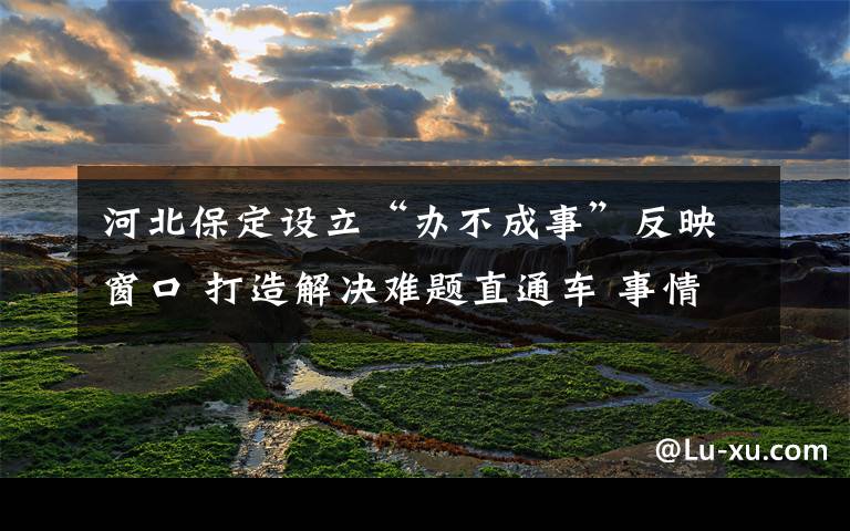 河北保定设立“办不成事”反映窗口 打造解决难题直通车 事情经过真相揭秘!