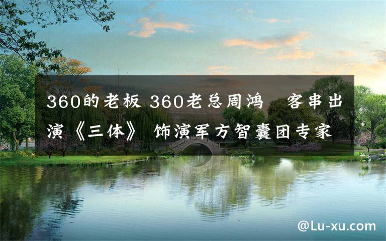 360的老板 360老总周鸿祎客串出演《三体》 饰演军方智囊团专家 网友呼唤雷军李彦宏