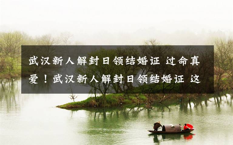 武汉新人解封日领结婚证 过命真爱!武汉新人解封日领结婚证 这份新生终生难忘