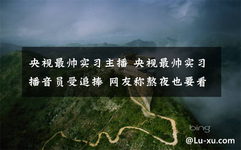 央视最帅实习主播 央视最帅实习播音员受追捧 网友称熬夜也要看