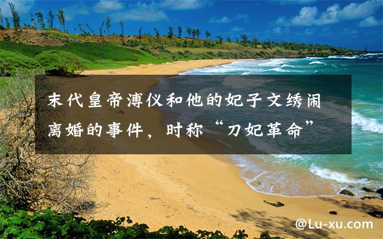 末代皇帝溥仪和他的妃子文绣闹离婚的事件,时称“刀妃革命”
