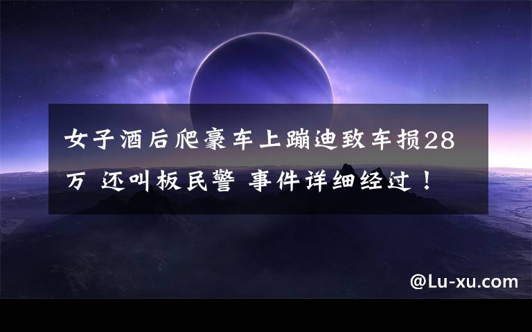 女子酒后爬豪车上蹦迪致车损28万 还叫板民警 事件详细经过！